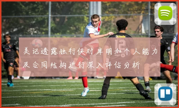 美记透露独行侠对库明加个人能力及合同结构进行深入评估分析
