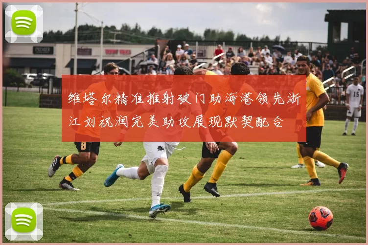 维塔尔精准推射破门助海港领先浙江刘祝润完美助攻展现默契配合