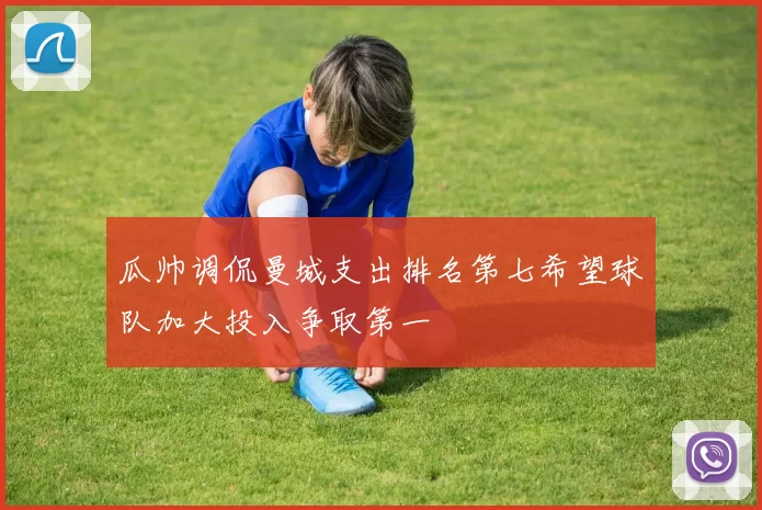 瓜帅调侃曼城支出排名第七希望球队加大投入争取第一