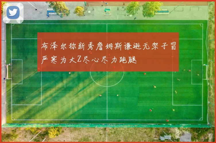 布泽尔称新秀詹姆斯谦逊无架子冒严寒为大Z尽心尽力跑腿