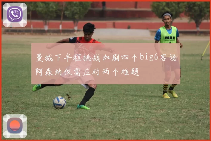 曼城下半程挑战加剧四个big6客场阿森纳仅需应对两个难题