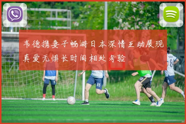 韦德携妻子畅游日本深情互动展现真爱无惧长时间相处考验