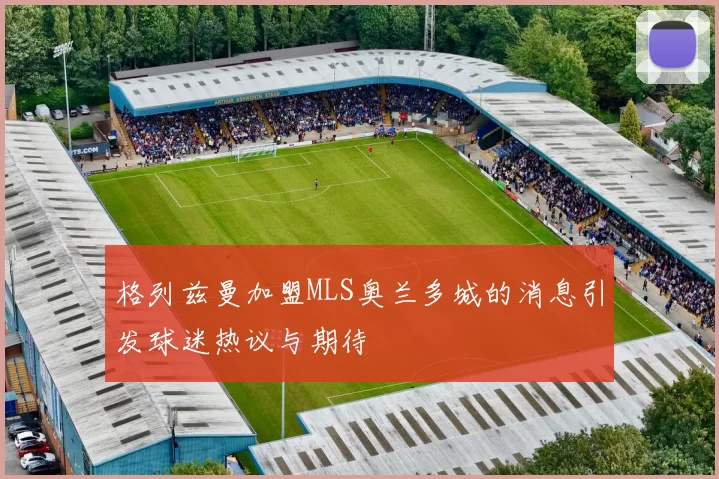 格列兹曼加盟MLS奥兰多城的消息引发球迷热议与期待