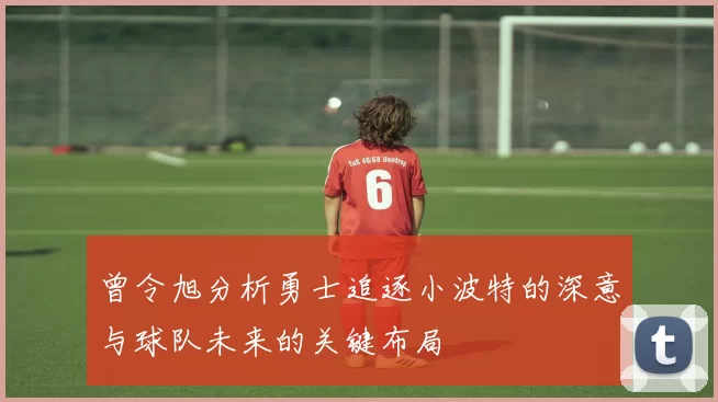 曾令旭分析勇士追逐小波特的深意与球队未来的关键布局