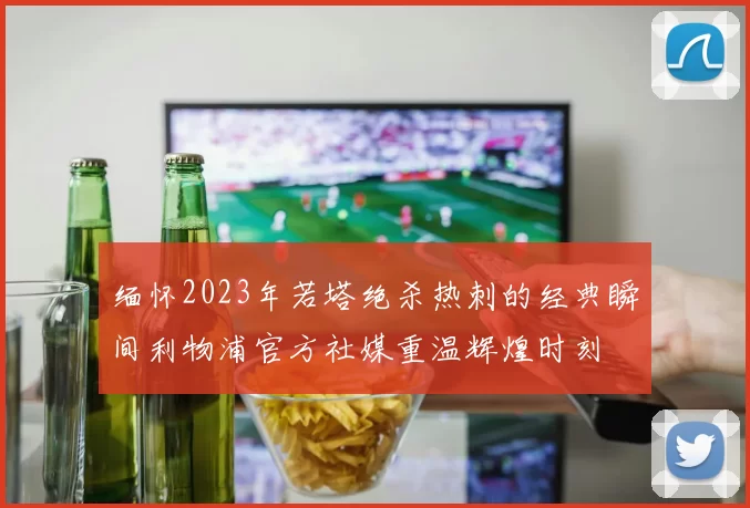 缅怀2023年若塔绝杀热刺的经典瞬间利物浦官方社媒重温辉煌时刻
