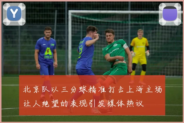 北京队以三分球精准打击上海主场让人绝望的表现引发媒体热议