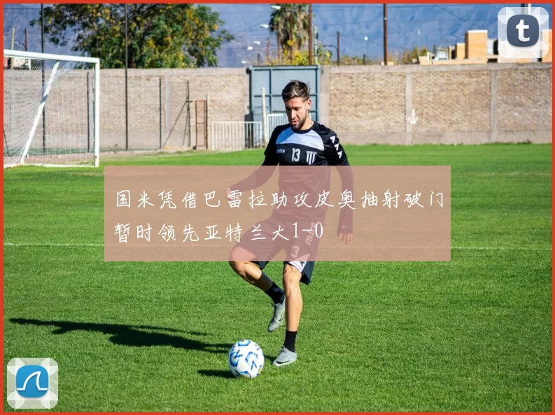 国米凭借巴雷拉助攻皮奥抽射破门暂时领先亚特兰大1-0