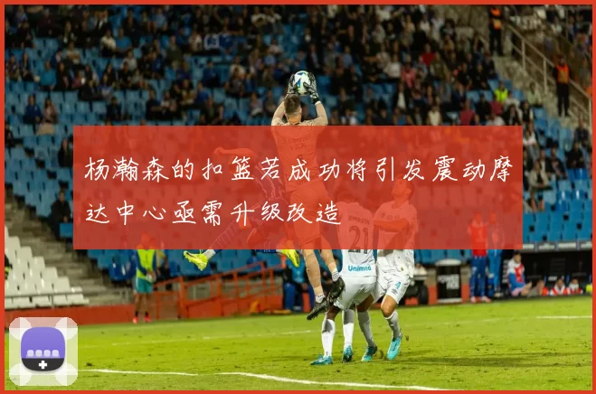 杨瀚森的扣篮若成功将引发震动摩达中心亟需升级改造