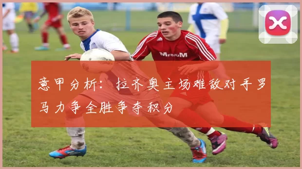 意甲分析：拉齐奥主场难敌对手罗马力争全胜争夺积分