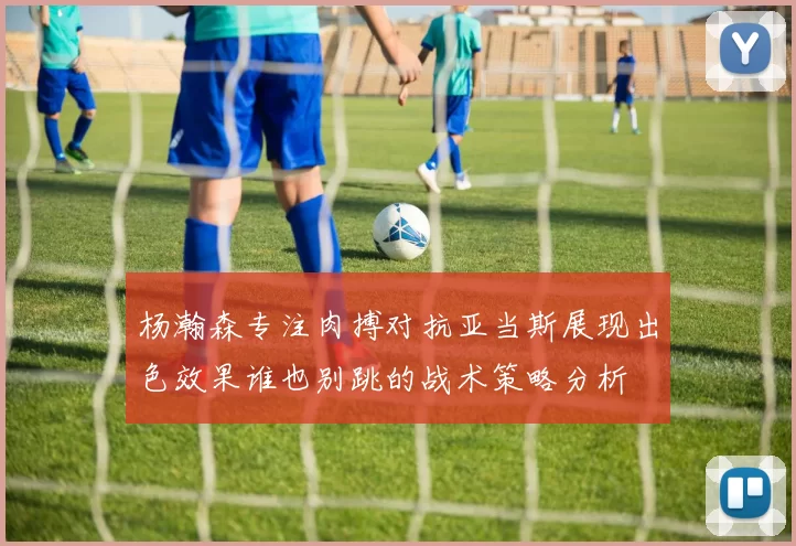 杨瀚森专注肉搏对抗亚当斯展现出色效果谁也别跳的战术策略分析