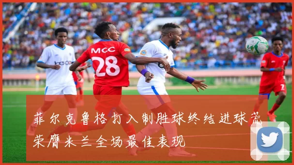 菲尔克鲁格打入制胜球终结进球荒荣膺米兰全场最佳表现